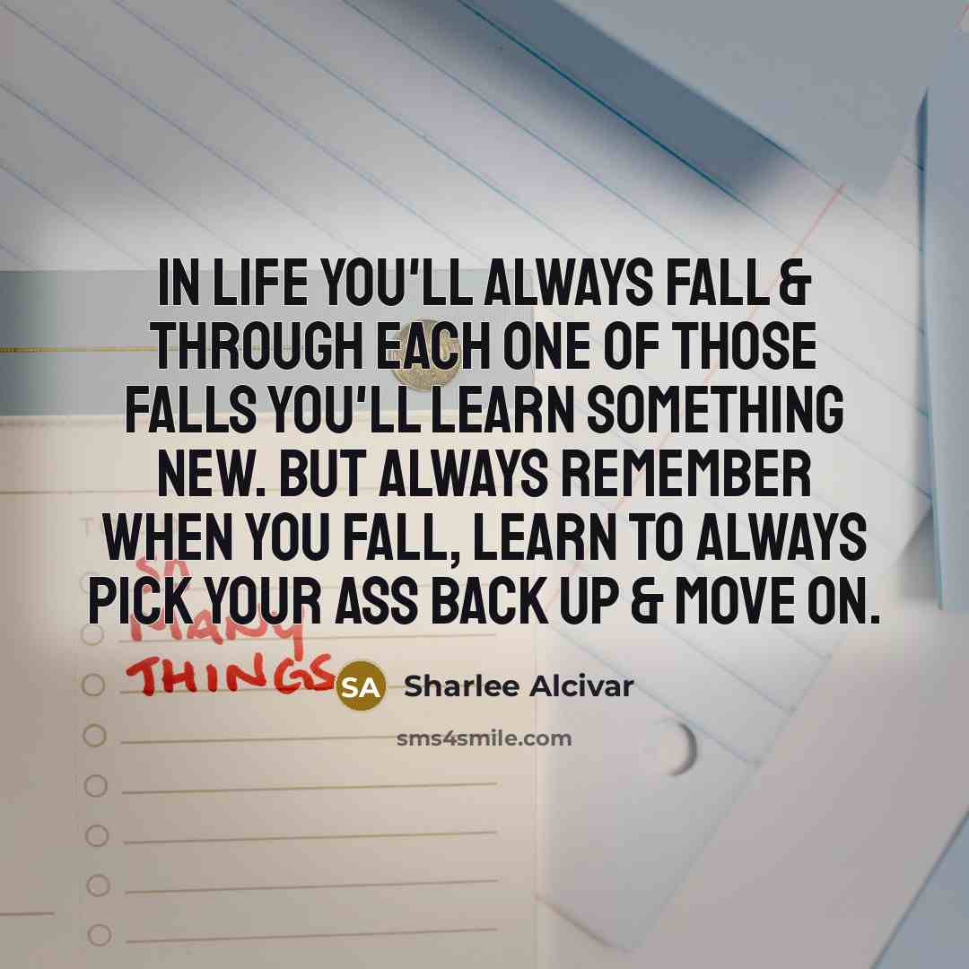 “In life you'll always fall & through each one of those falls you'll learn something new. But always remember when you fall, learn to always pick your ass back up & move on.” quote by Sharlee Alcivar