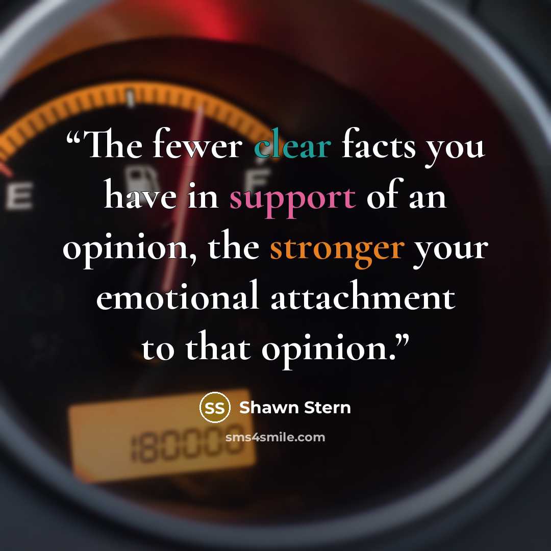 “The fewer clear facts you have in support of an opinion, the stronger your emotional attachment to that opinion.” quote by Shawn Stern