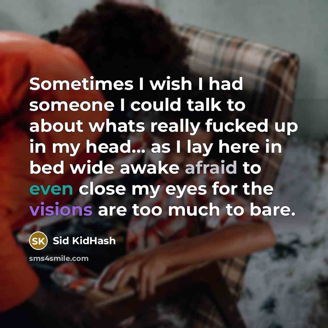 “Sometimes I wish I had someone I could talk to about whats really fucked up in my head... as I lay here in bed wide awake afraid to even close my eyes for the visions are too much to bare.” quote by Sid KidHash