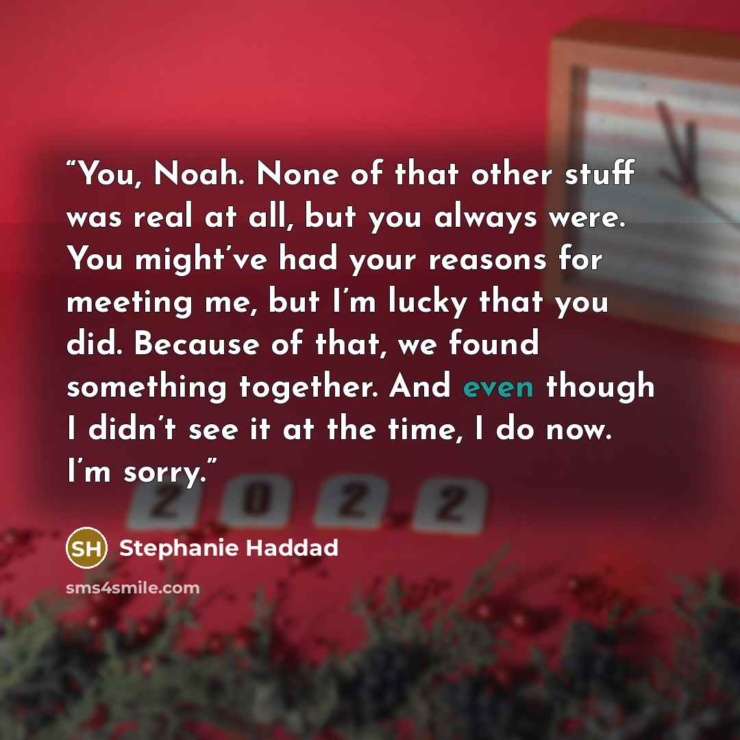 “You, Noah. None of that other stuff was real at all, but you always were. You might’ve had your reasons for meeting me, but I’m lucky that you did. Because of that, we found something together. And even though I didn’t see it at the time, I do now. I’m sorry.” quote by Stephanie Haddad