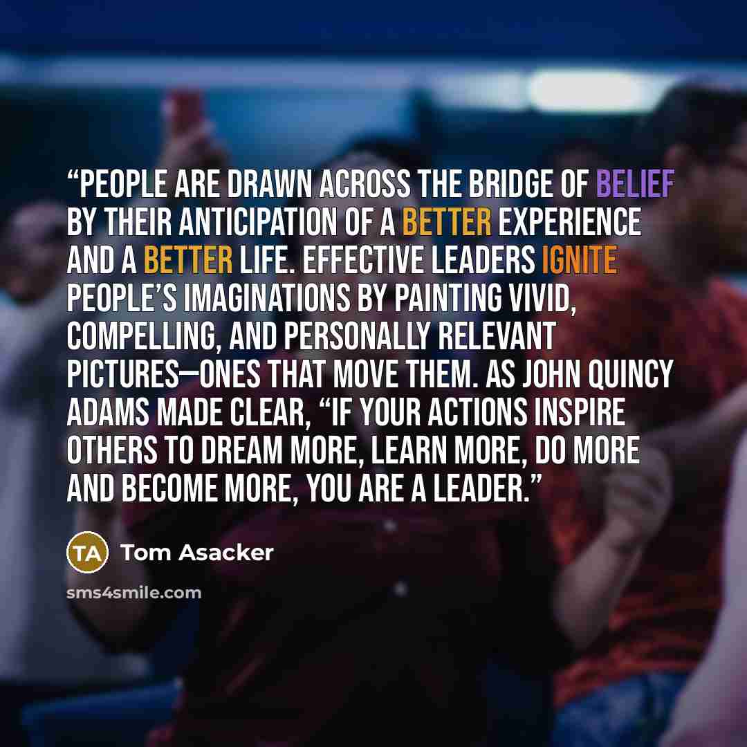 “People are drawn across the bridge of belief by their anticipation of a better experience and a better life. Effective leaders ignite people’s imaginations by painting vivid, compelling, and personally relevant pictures—ones that move them. As John Quincy Adams made clear, “If your actions inspire…” quote by Tom Asacker