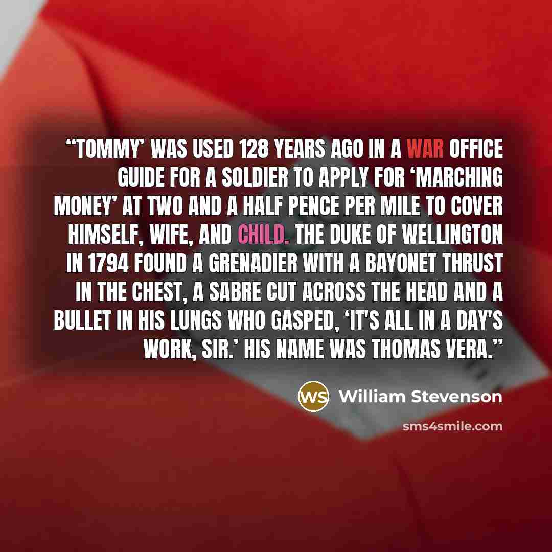 “Tommy’ was used 128 years ago in a War Office guide for a soldier to apply for ‘marching money’ at two and a half pence per mile to cover himself, wife, and child. The Duke of Wellington in 1794 found a Grenadier with a bayonet thrust in the chest, a sabre cut across the head and a bullet in his…” quote by William Stevenson