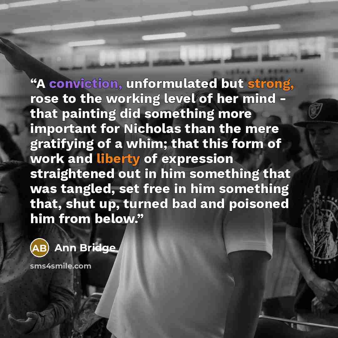 “A conviction, unformulated but strong, rose to the working level of her mind - that painting did something more important for Nicholas than the mere gratifying of a whim; that this form of work and liberty of expression straightened out in him something that was tangled, set free in him something…” quote by Ann Bridge