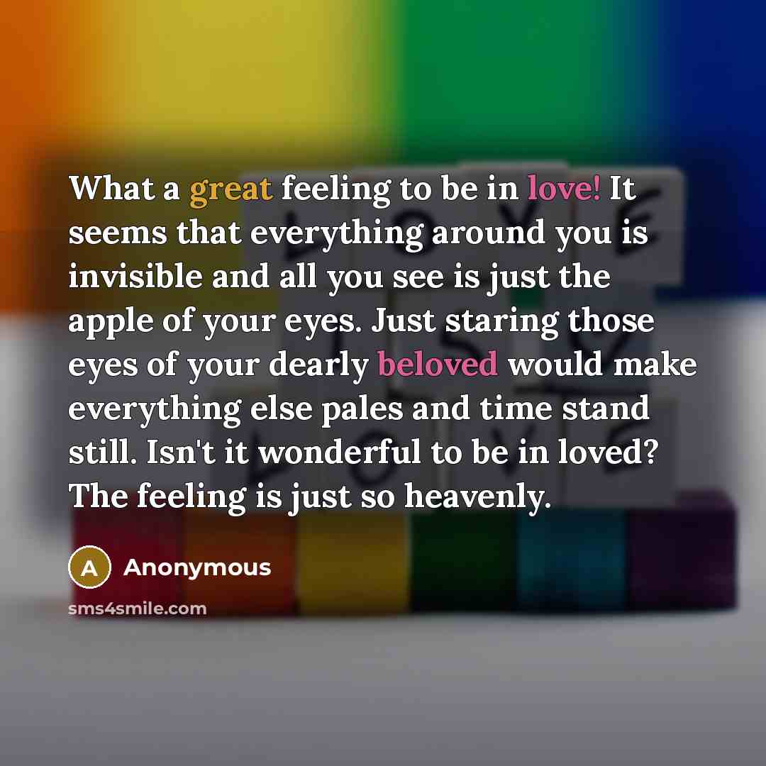 “What a great feeling to be in love! It seems that everything around you is invisible and all you see is just the apple of your eyes. Just staring those eyes of your dearly beloved would make everything else pales and time stand still. Isn't it wonderful to be in loved? The feeling is just so…” quote by Anonymous