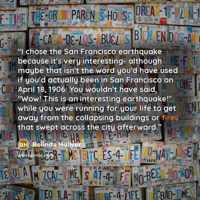 “I chose the San Francisco earthquake because it's very interesting- although maybe that isn't the word you'd have used if you'd actually been in San Francisco on April 18, 1906. You wouldn't have said, "Wow! This is an interesting earthquake!" while you were running for your life to get away from…” quote by Belinda Hollyer