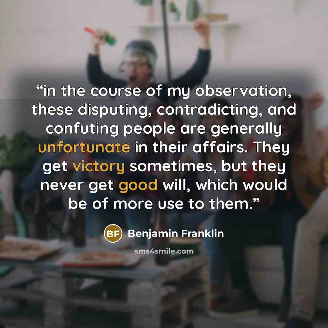 “in the course of my observation, these disputing, contradicting, and confuting people are generally unfortunate in their affairs. They get victory sometimes, but they never get good will, which would be of more use to them.” quote by Benjamin Franklin