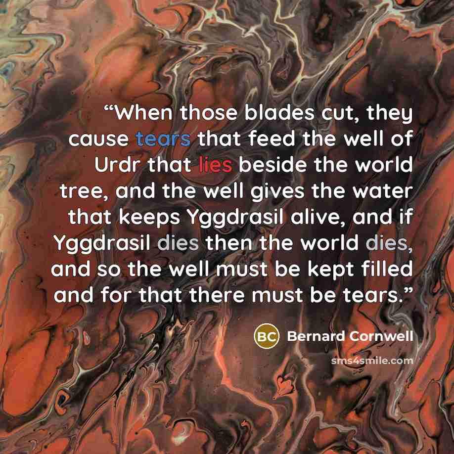 “When those blades cut, they cause tears that feed the well of Urdr that lies beside the world tree, and the well gives the water that keeps Yggdrasil alive, and if Yggdrasil dies then the world dies, and so the well must be kept filled and for that there must be tears.” quote by Bernard Cornwell