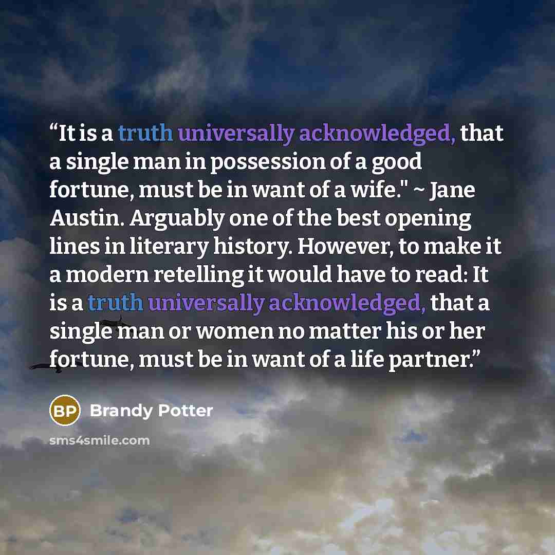 “It is a truth universally acknowledged, that a single man in possession of a good fortune, must be in want of a wife." ~ Jane Austin. Arguably one of the best opening lines in literary history. However, to make it a modern retelling it would have to read: It is a truth universally acknowledged…” quote by Brandy Potter