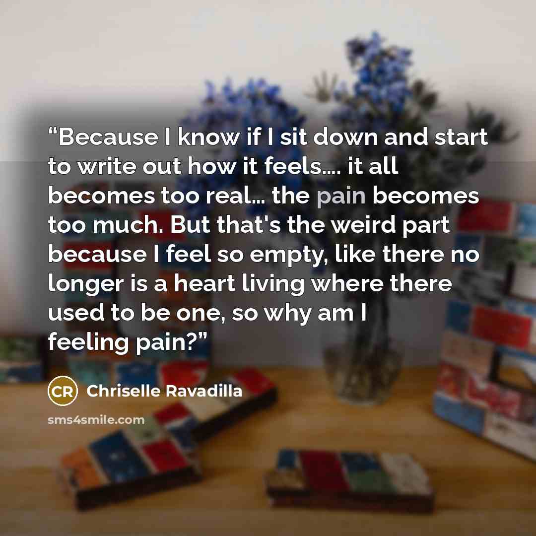 “Because I know if I sit down and start to write out how it feels…. it all becomes too real… the pain becomes too much. But that's the weird part because I feel so empty, like there no longer is a heart living where there used to be one, so why am I feeling pain?” quote by Chriselle Ravadilla