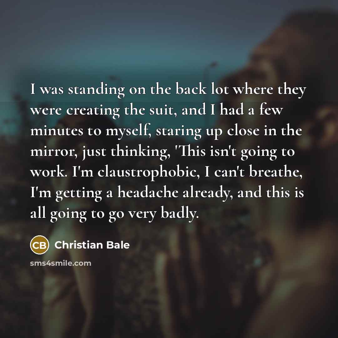 “I was standing on the back lot where they were creating the suit, and I had a few minutes to myself, staring up close in the mirror, just thinking, 'This isn't going to work. I'm claustrophobic, I can't breathe, I'm getting a headache already, and this is all going to go very badly.” quote by Christian Bale