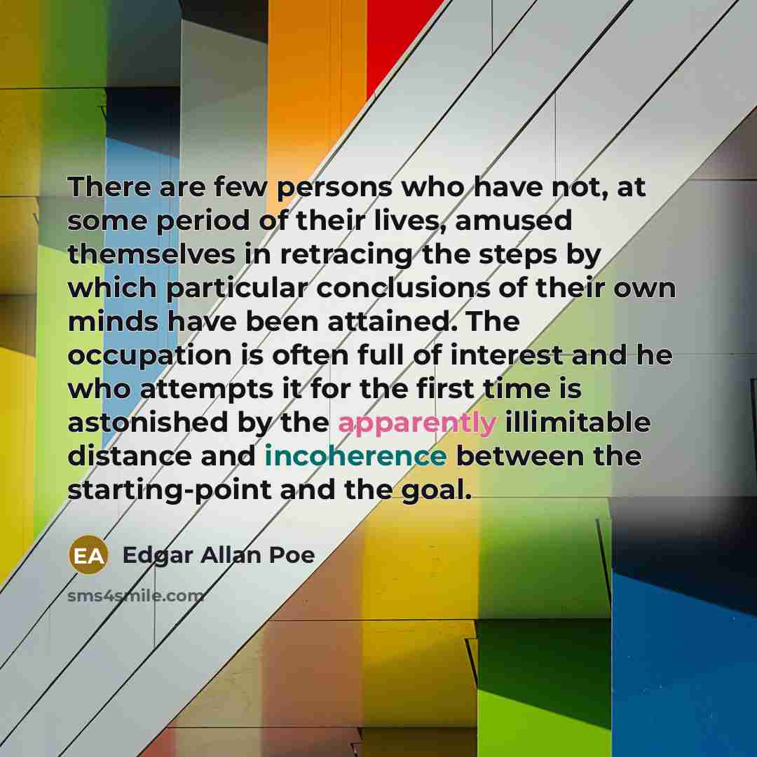 “There are few persons who have not, at some period of their lives, amused themselves in retracing the steps by which particular conclusions of their own minds have been attained. The occupation is often full of interest and he who attempts it for the first time is astonished by the apparently…” quote by Edgar Allan Poe
