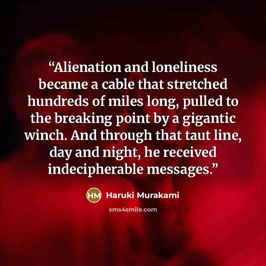 “Alienation and loneliness became a cable that stretched hundreds of miles long, pulled to the breaking point by a gigantic winch. And through that taut line, day and night, he received indecipherable messages.” quote by Haruki Murakami