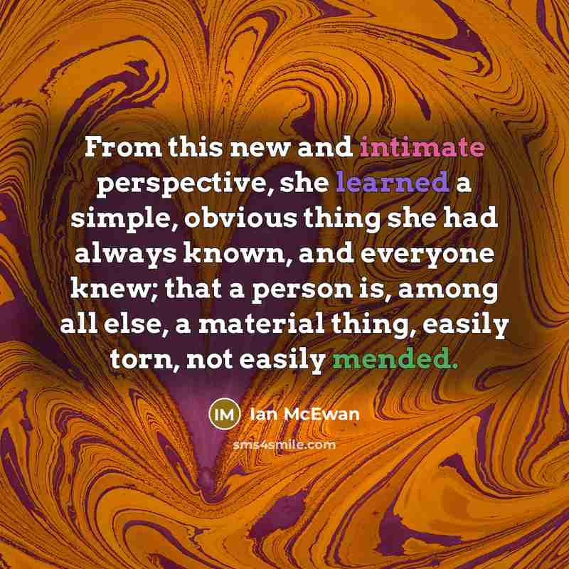 “From this new and intimate perspective, she learned a simple, obvious thing she had always known, and everyone knew; that a person is, among all else, a material thing, easily torn, not easily mended.” quote by Ian Mcewan