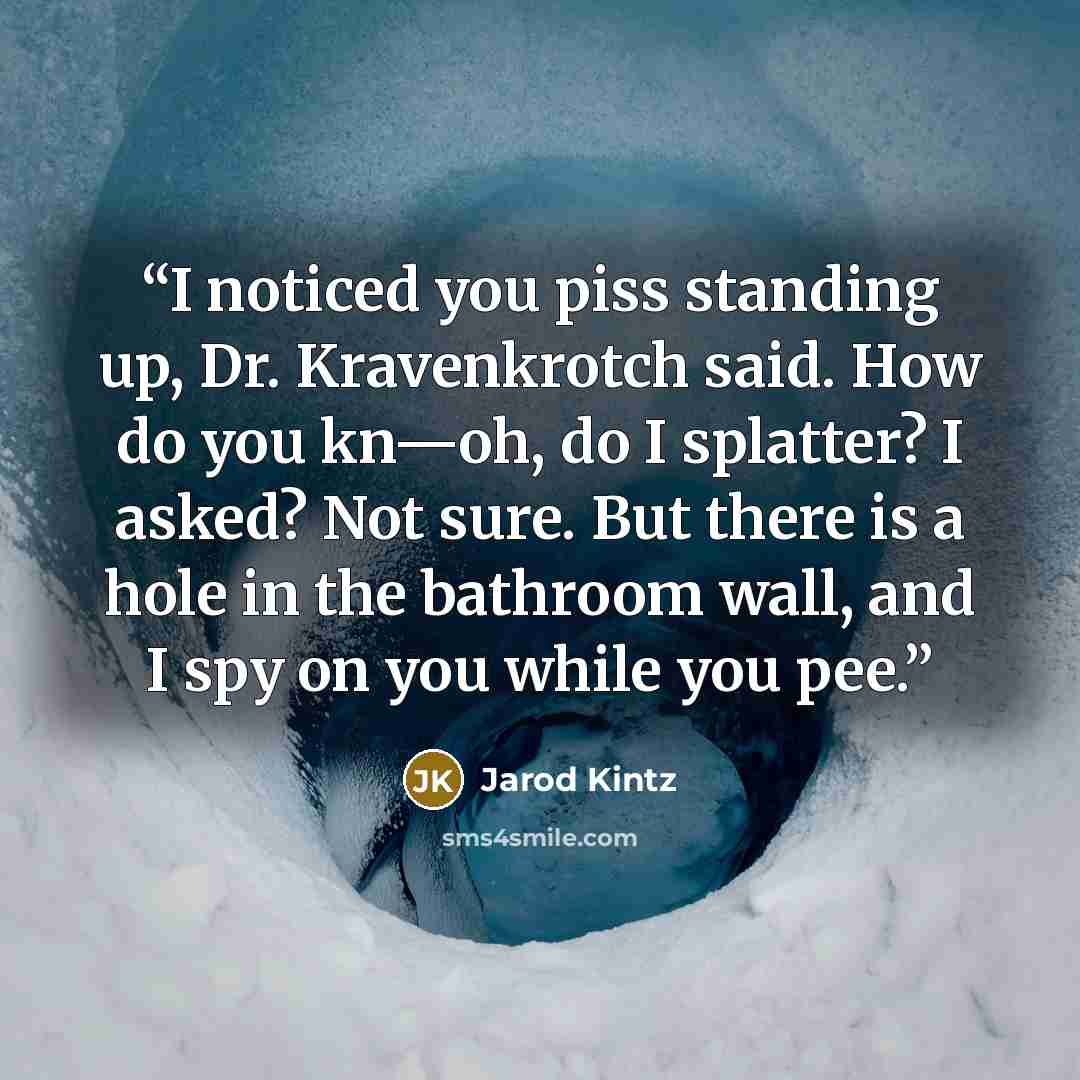 “I noticed you piss standing up, Dr. Kravenkrotch said. How do you kn—oh, do I splatter? I asked? Not sure. But there is a hole in the bathroom wall, and I spy on you while you pee.” quote by Jarod Kintz