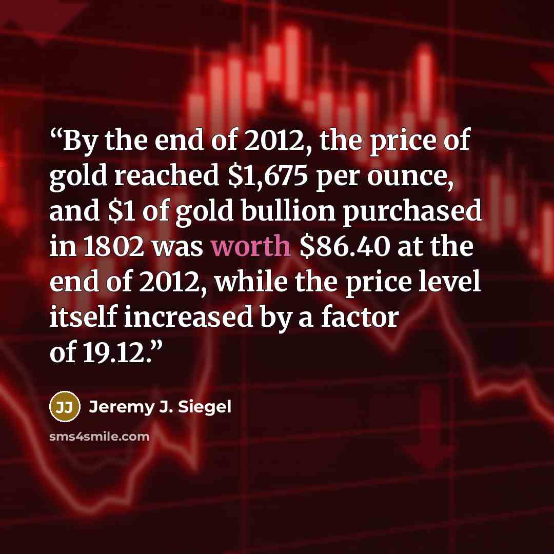 “By the end of 2012, the price of gold reached $1,675 per ounce, and $1 of gold bullion purchased in 1802 was worth $86.40 at the end of 2012, while the price level itself increased by a factor of 19.12.” quote by Jeremy J. Siegel