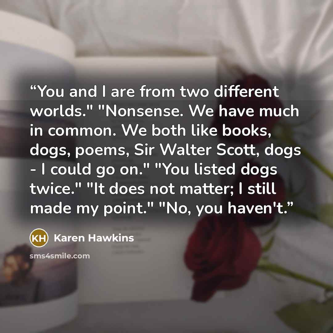 “You and I are from two different worlds." "Nonsense. We have much in common. We both like books, dogs, poems, Sir Walter Scott, dogs - I could go on." "You listed dogs twice." "It does not matter; I still made my point." "No, you haven't.” quote by Karen Hawkins
