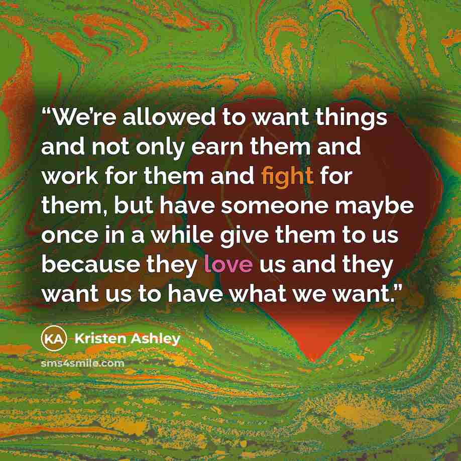 “We’re allowed to want things and not only earn them and work for them and fight for them, but have someone maybe once in a while give them to us because they love us and they want us to have what we want.” quote by Kristen Ashley