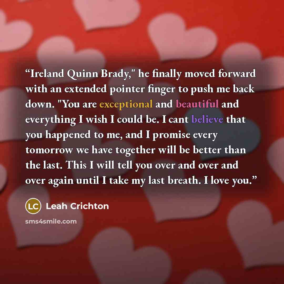 “Ireland Quinn Brady," he finally moved forward with an extended pointer finger to push me back down. "You are exceptional and beautiful and everything I wish I could be. I cant believe that you happened to me, and I promise every tomorrow we have together will be better than the last. This I will…” quote by Leah Crichton
