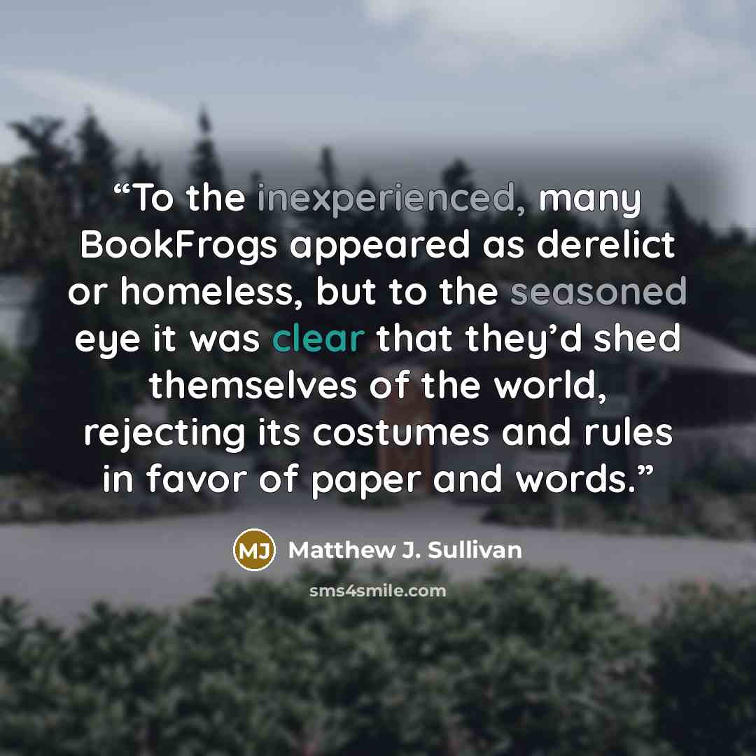 “To the inexperienced, many BookFrogs appeared as derelict or homeless, but to the seasoned eye it was clear that they’d shed themselves of the world, rejecting its costumes and rules in favor of paper and words.” quote by Matthew J. Sullivan