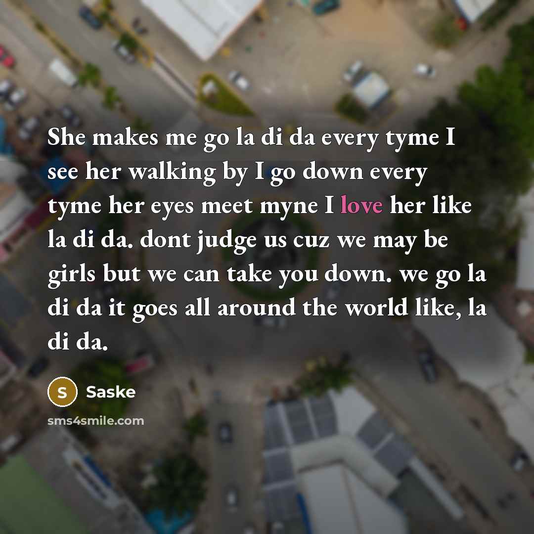 “She makes me go la di da every tyme I see her walking by I go down every tyme her eyes meet myne I love her like la di da. dont judge us cuz we may be girls but we can take you down. we go la di da it goes all around the world like, la di da.” quote by Saske