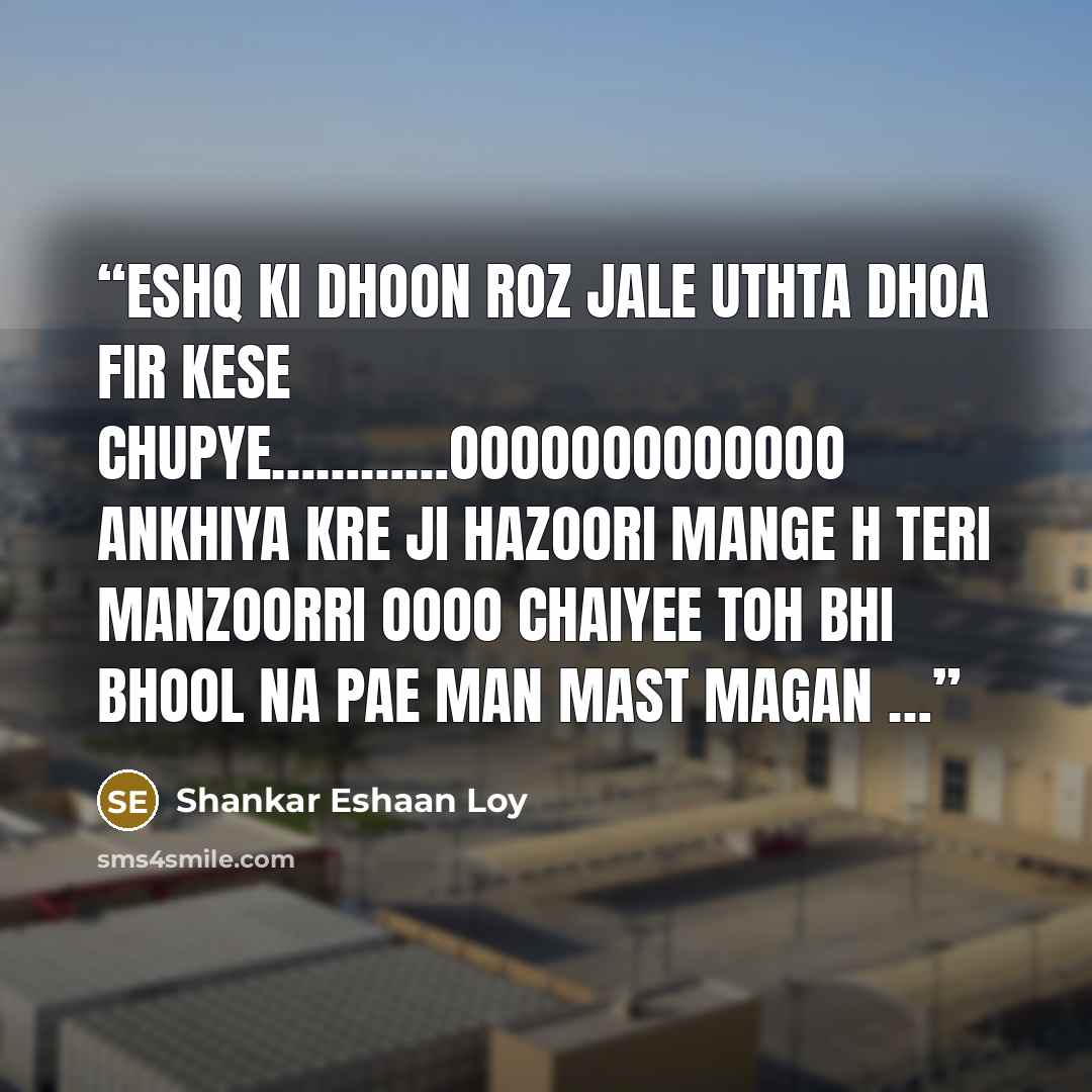“eshq ki dhoon roz jale uthta dhoa fir kese chupye…………ooooooooooooo ankhiya kre ji hazoori mange h teri manzoorri oooo chaiyee toh bhi bhool na pae man mast magan …” quote by Shankar Eshaan Loy