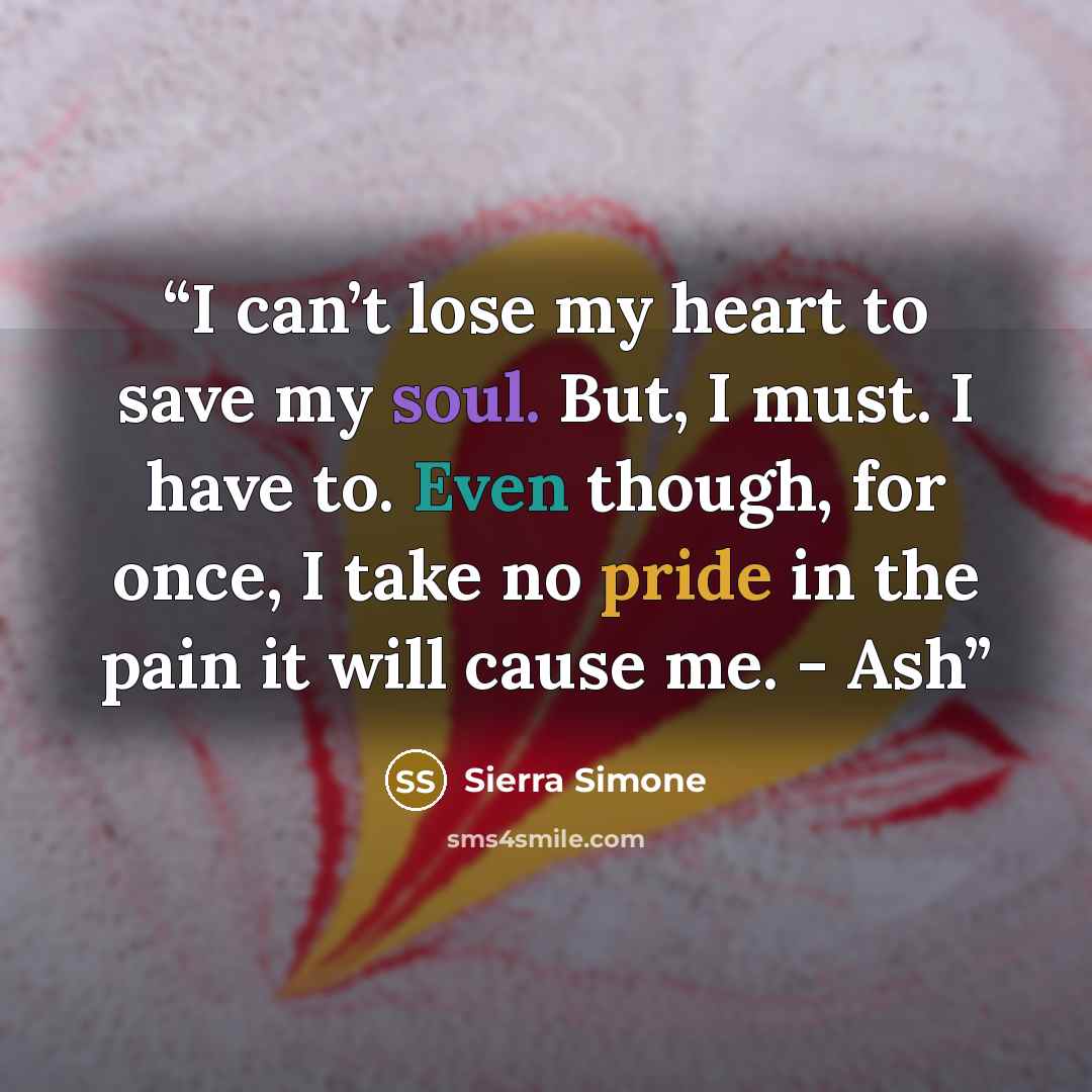 “I can’t lose my heart to save my soul. But, I must. I have to. Even though, for once, I take no pride in the pain it will cause me. - Ash” quote by Sierra Simone