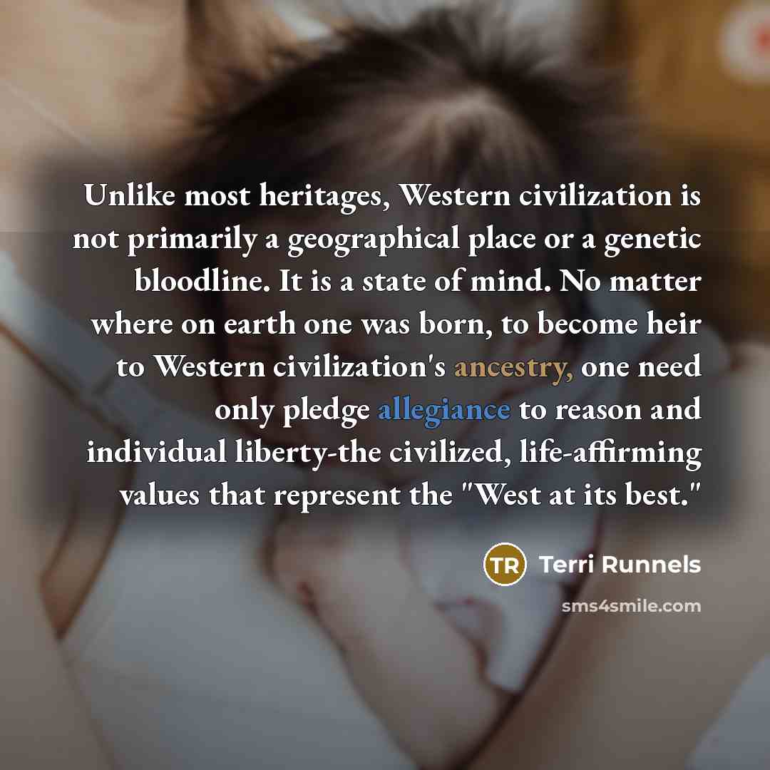 “Unlike most heritages, Western civilization is not primarily a geographical place or a genetic bloodline. It is a state of mind. No matter where on earth one was born, to become heir to Western civilization's ancestry, one need only pledge allegiance to reason and individual liberty-the civilized…” quote by Terri Runnels
