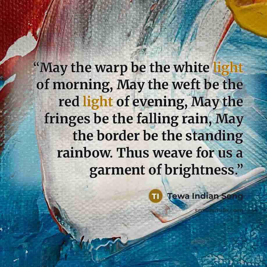 “May the warp be the white light of morning, May the weft be the red light of evening, May the fringes be the falling rain, May the border be the standing rainbow. Thus weave for us a garment of brightness.” quote by Tewa Indian Song