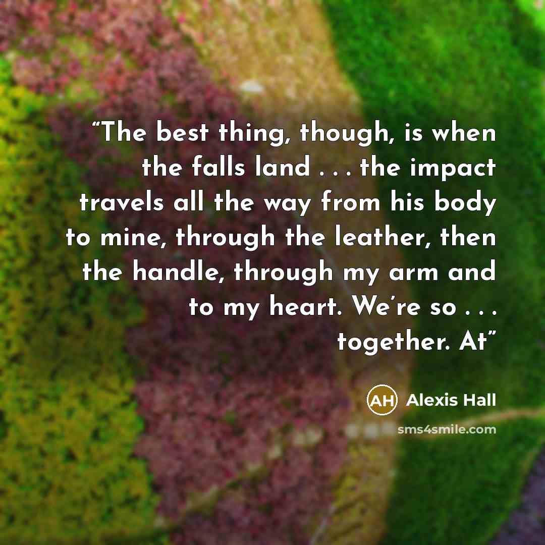 “The best thing, though, is when the falls land . . . the impact travels all the way from his body to mine, through the leather, then the handle, through my arm and to my heart. We’re so . . . together. At” quote by Alexis Hall
