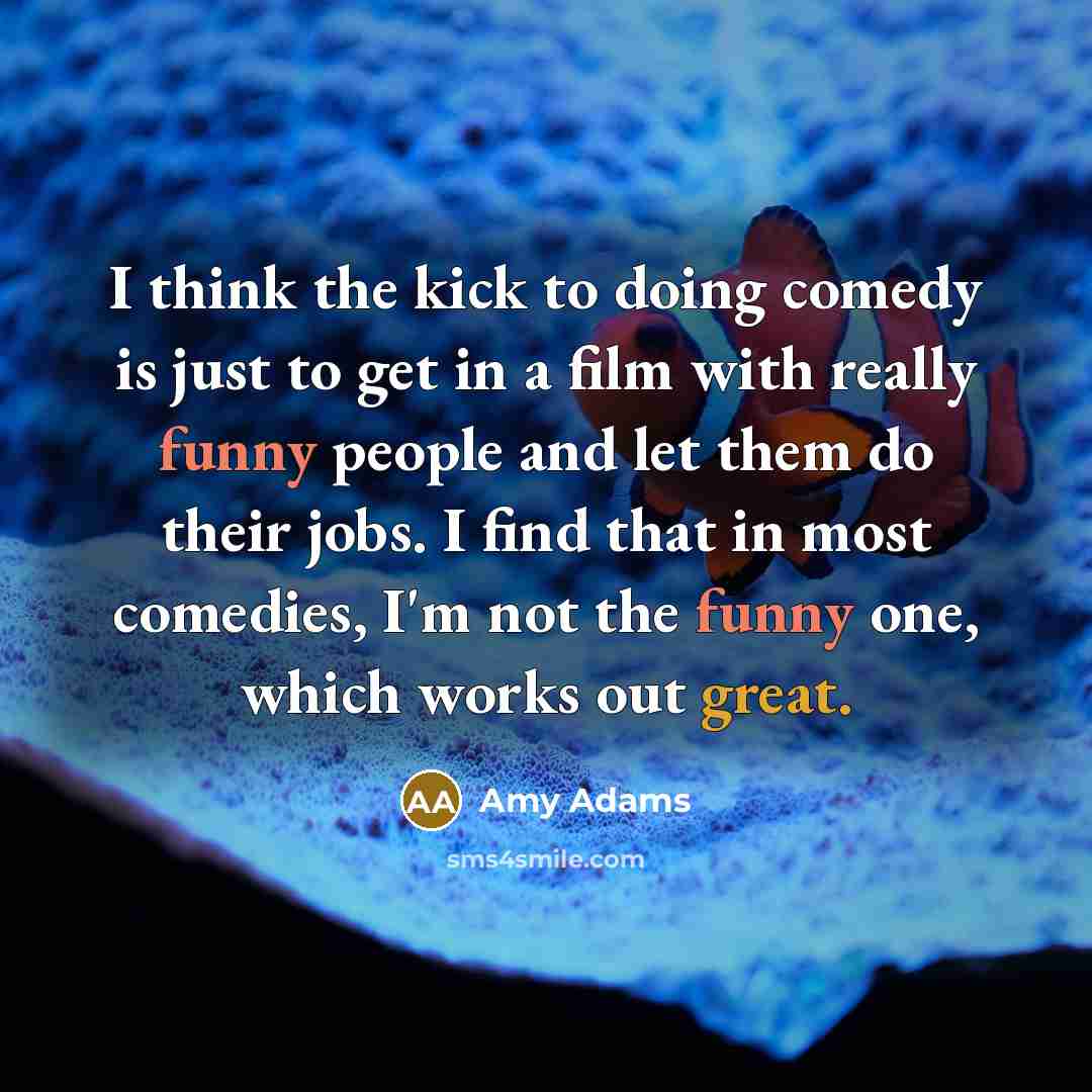 “I think the kick to doing comedy is just to get in a film with really funny people and let them do their jobs. I find that in most comedies, I'm not the funny one, which works out great.” quote by Amy Adams