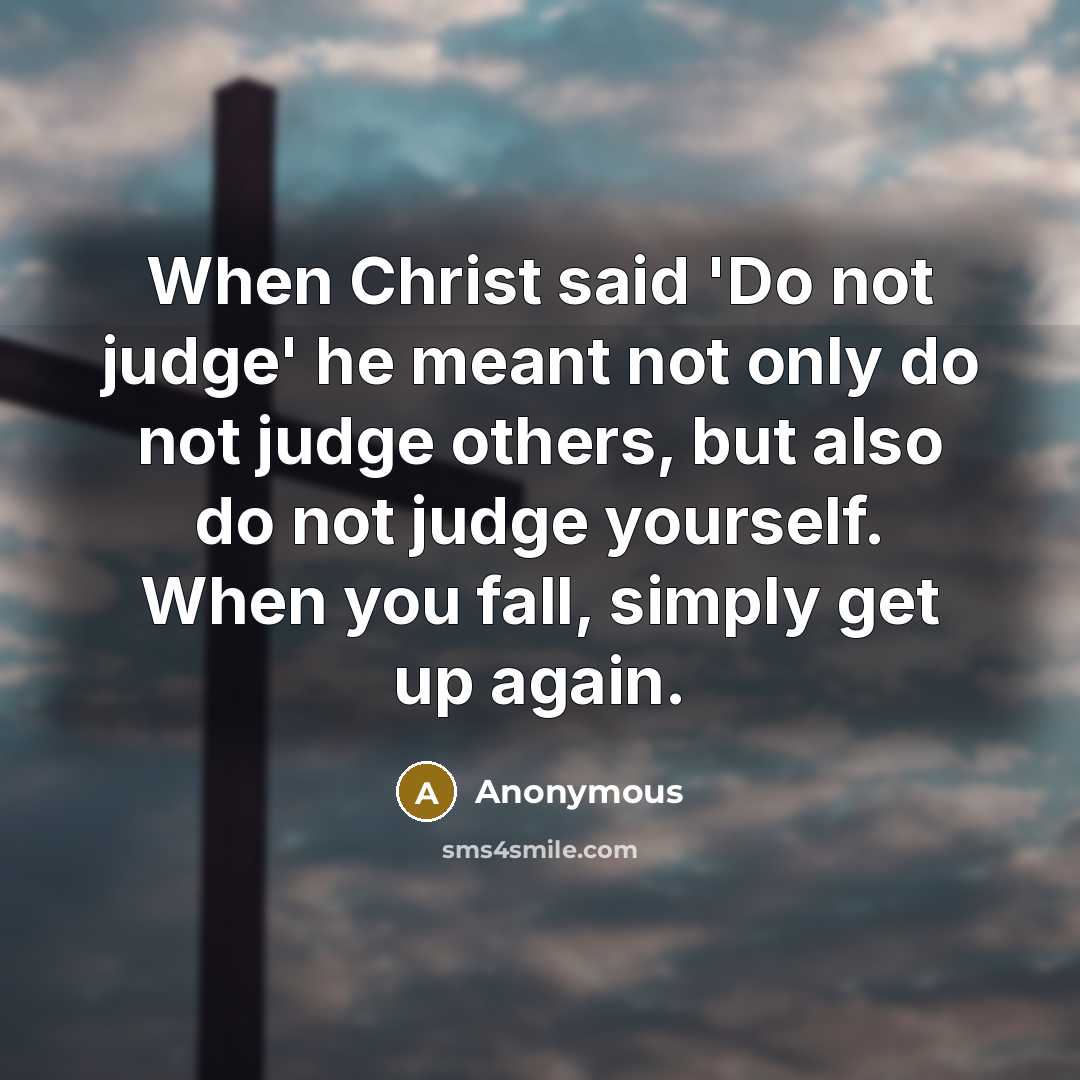“When Christ said 'Do not judge' he meant not only do not judge others, but also do not judge yourself. When you fall, simply get up again.” quote by Anonymous
