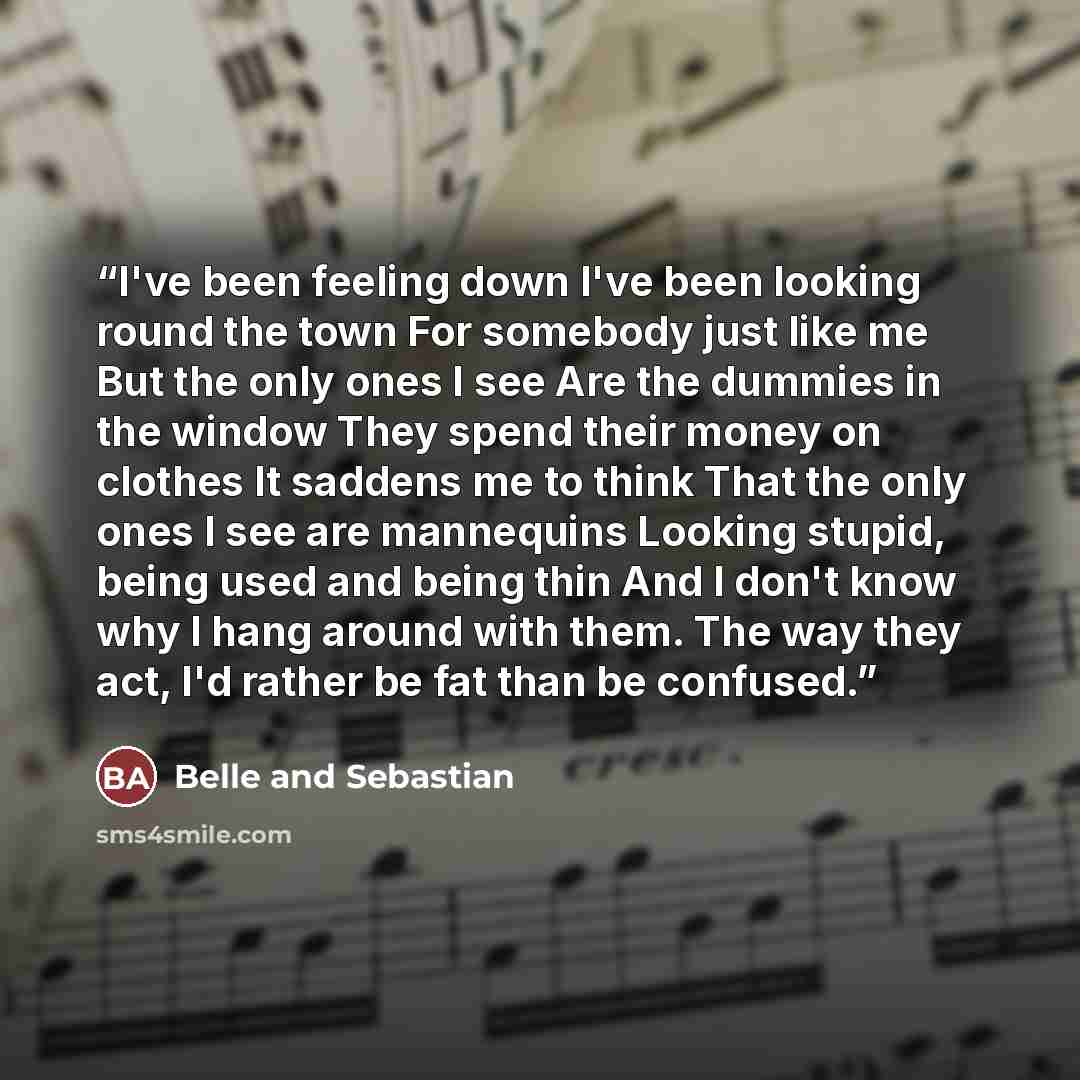 “I've been feeling down I've been looking round the town For somebody just like me But the only ones I see Are the dummies in the window They spend their money on clothes It saddens me to think That the only ones I see are mannequins Looking stupid, being used and being thin And I don't know why I…” quote by Belle and Sebastian