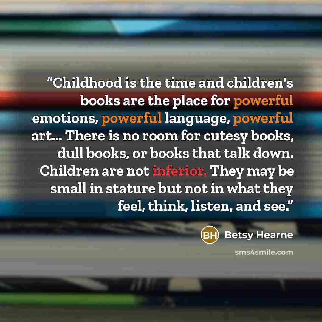 “Childhood is the time and children's books are the place for powerful emotions, powerful language, powerful art... There is no room for cutesy books, dull books, or books that talk down. Children are not inferior. They may be small in stature but not in what they feel, think, listen, and see.” quote by Betsy Hearne