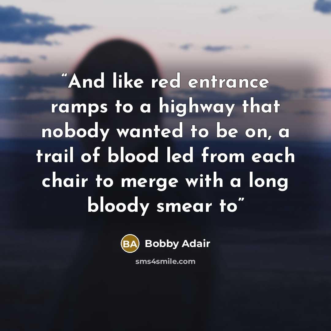 “And like red entrance ramps to a highway that nobody wanted to be on, a trail of blood led from each chair to merge with a long bloody smear to” quote by Bobby Adair