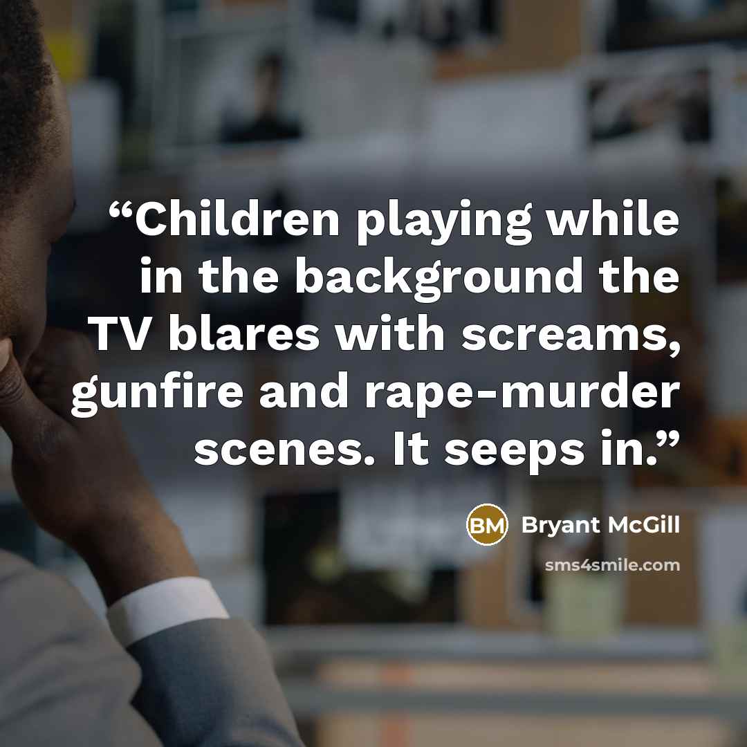 “Children playing while in the background the TV blares with screams, gunfire and rape-murder scenes. It seeps in.” quote by Bryant McGill