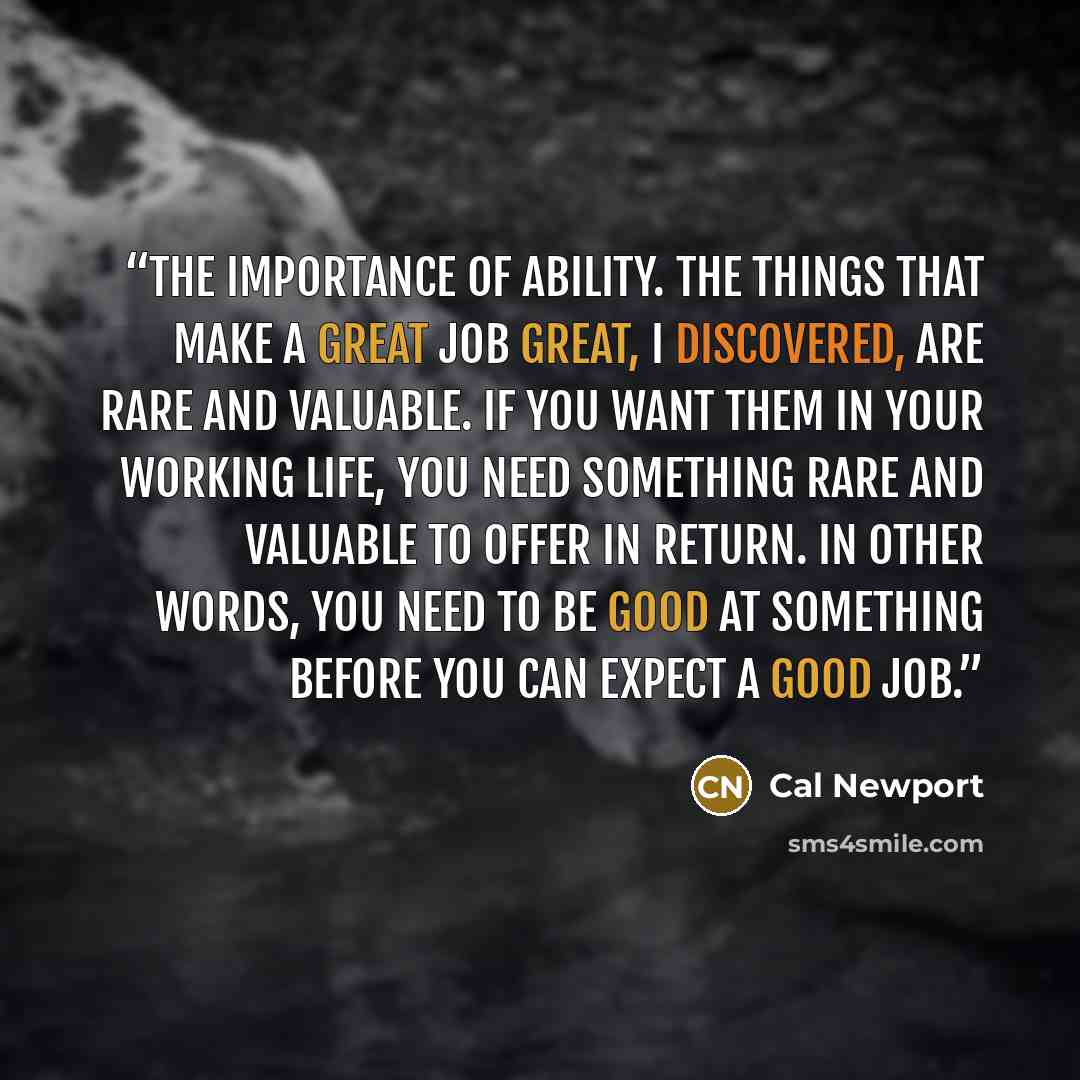 “the importance of ability. The things that make a great job great, I discovered, are rare and valuable. If you want them in your working life, you need something rare and valuable to offer in return. In other words, you need to be good at something before you can expect a good job.” quote by Cal Newport