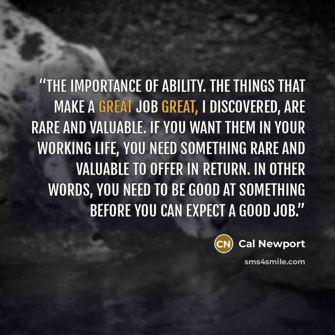 “the importance of ability. The things that make a great job great, I discovered, are rare and valuable. If you want them in your working life, you need something rare and valuable to offer in return. In other words, you need to be good at something before you can expect a good job.” quote by Cal Newport