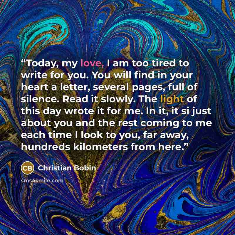 “Today, my love, I am too tired to write for you. You will find in your heart a letter, several pages, full of silence. Read it slowly. The light of this day wrote it for me. In it, it si just about you and the rest coming to me each time I look to you, far away, hundreds kilometers from here.” quote by Christian Bobin