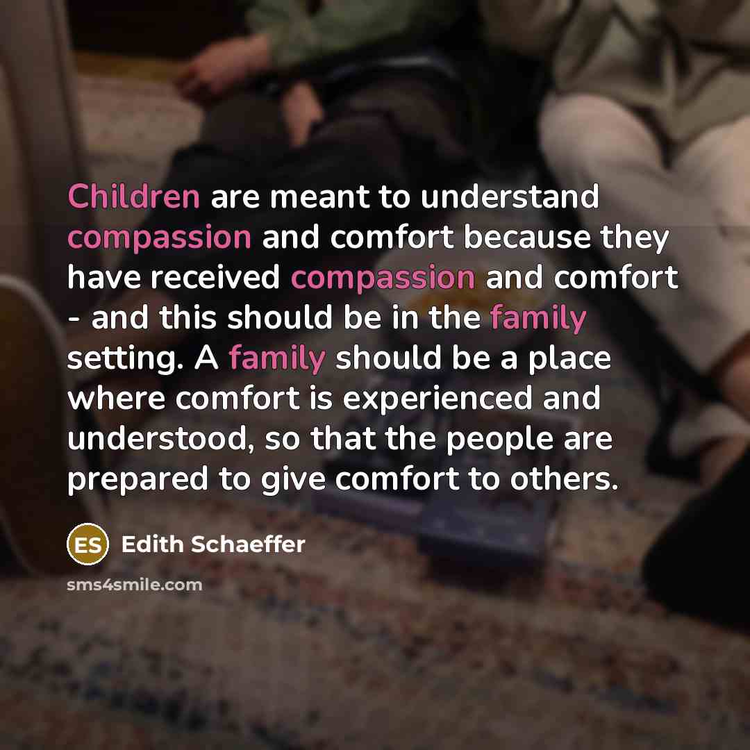 “Children are meant to understand compassion and comfort because they have received compassion and comfort - and this should be in the family setting. A family should be a place where comfort is experienced and understood, so that the people are prepared to give comfort to others.” quote by Edith Schaeffer