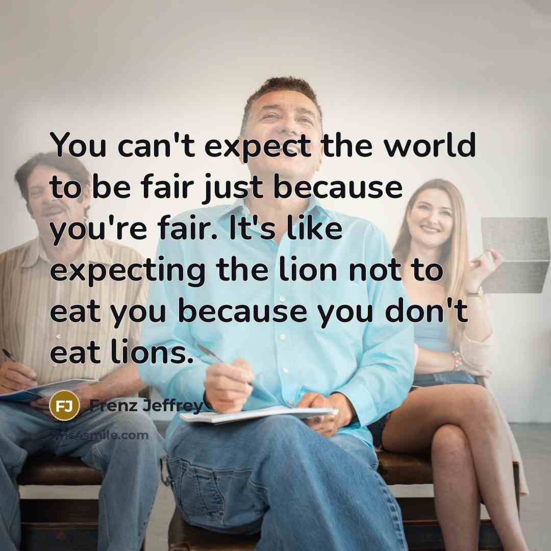 “You can't expect the world to be fair just because you're fair. It's like expecting the lion not to eat you because you don't eat lions.” quote by Frenz Jeffrey