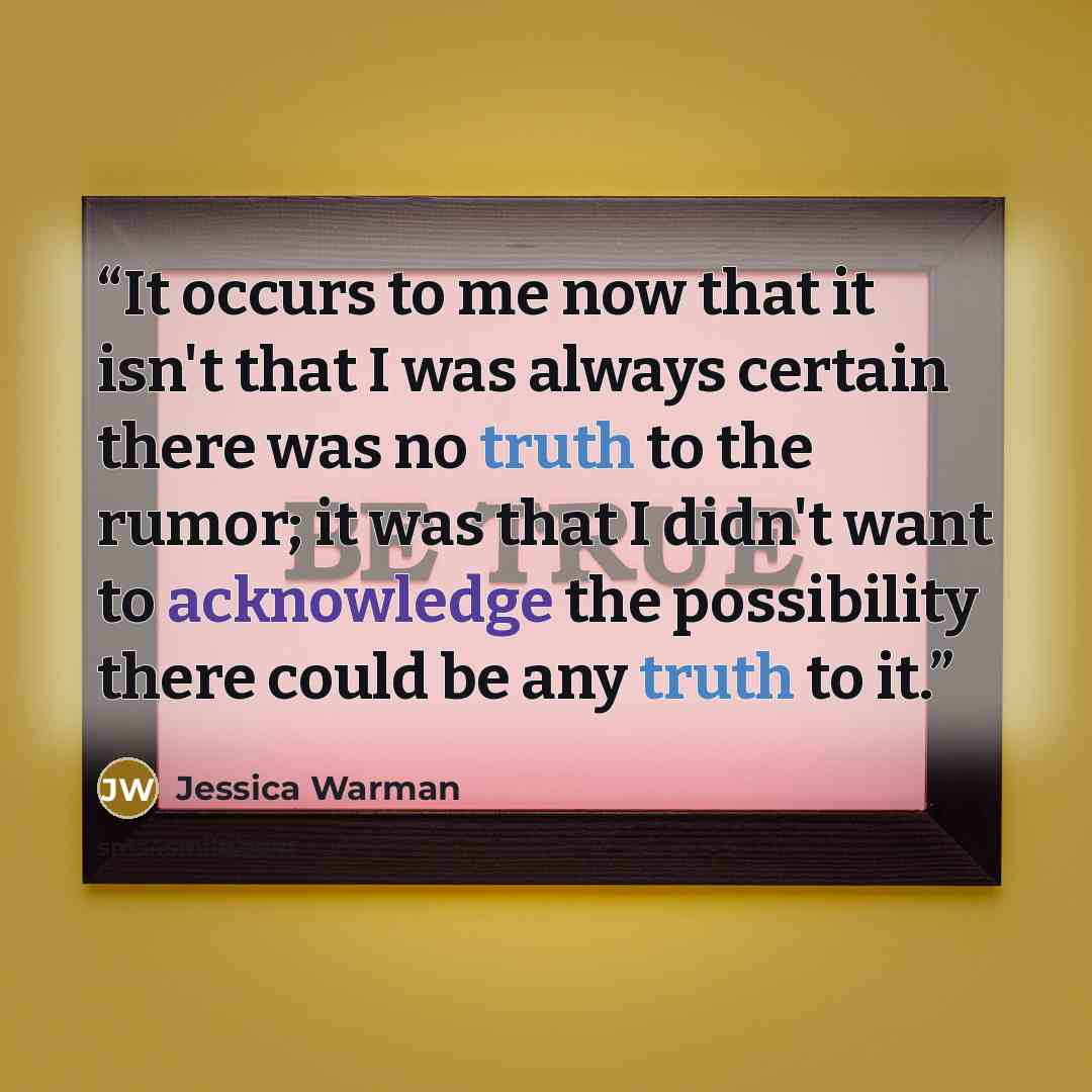 “It occurs to me now that it isn't that I was always certain there was no truth to the rumor; it was that I didn't want to acknowledge the possibility there could be any truth to it.” quote by Jessica Warman