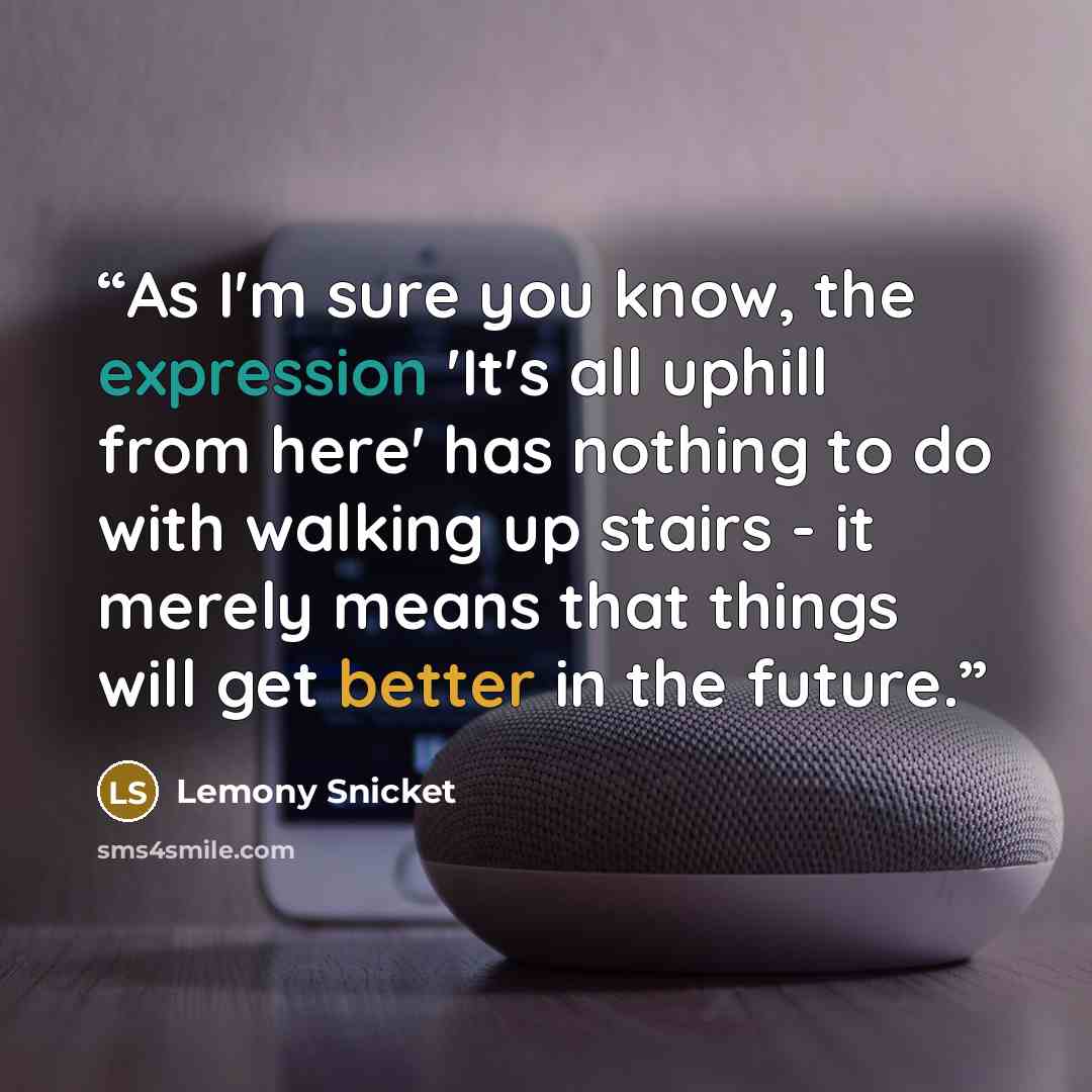 “As I'm sure you know, the expression 'It's all uphill from here' has nothing to do with walking up stairs - it merely means that things will get better in the future.” quote by Lemony Snicket