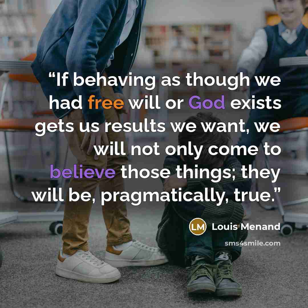 “If behaving as though we had free will or God exists gets us results we want, we will not only come to believe those things; they will be, pragmatically, true.” quote by Louis Menand