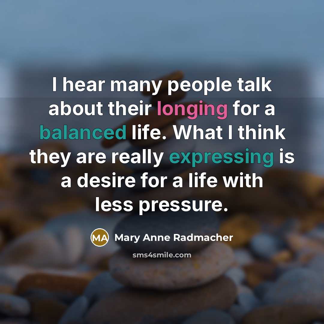 “I hear many people talk about their longing for a balanced life. What I think they are really expressing is a desire for a life with less pressure.” quote by Mary Anne Radmacher