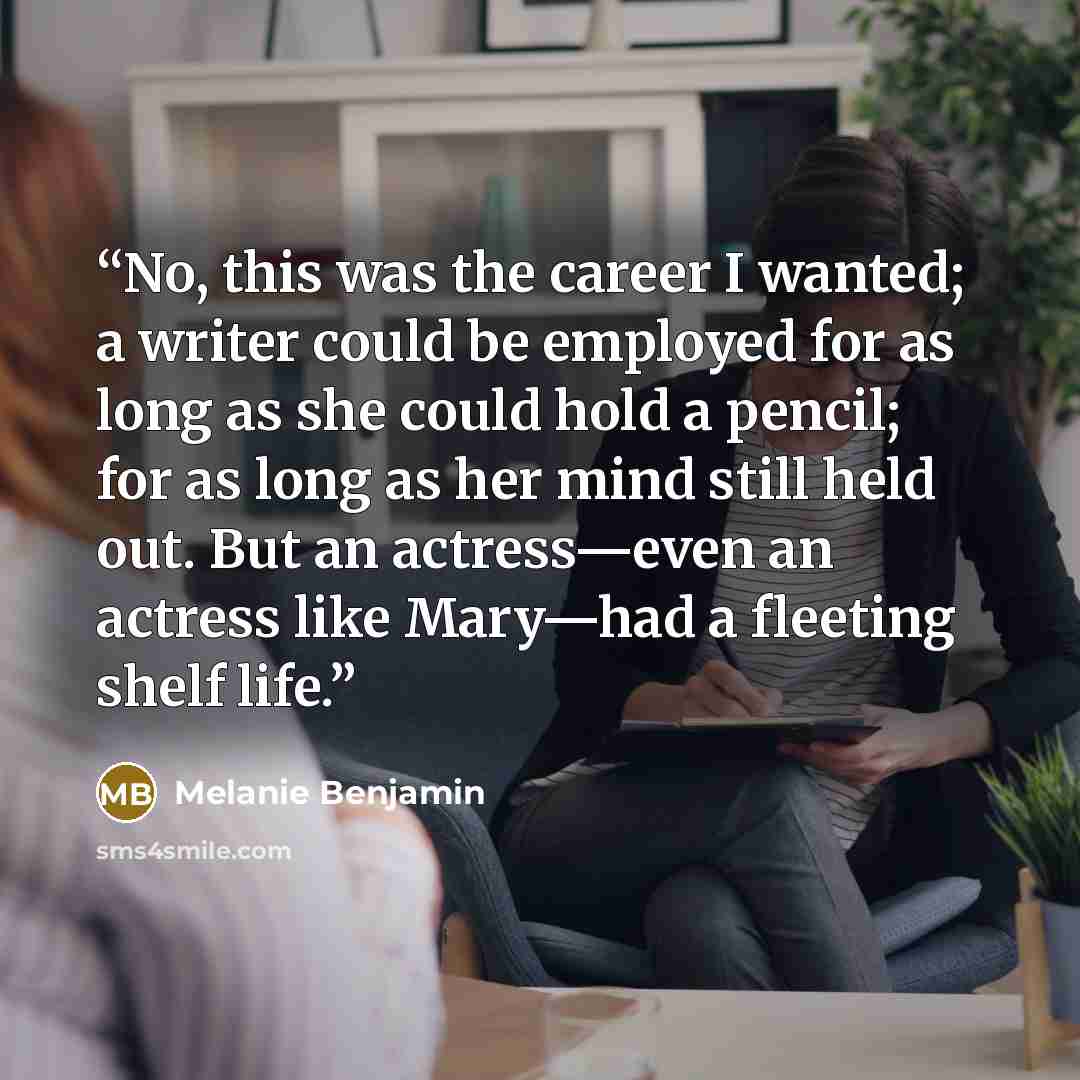 “No, this was the career I wanted; a writer could be employed for as long as she could hold a pencil; for as long as her mind still held out. But an actress—even an actress like Mary—had a fleeting shelf life.” quote by Melanie Benjamin