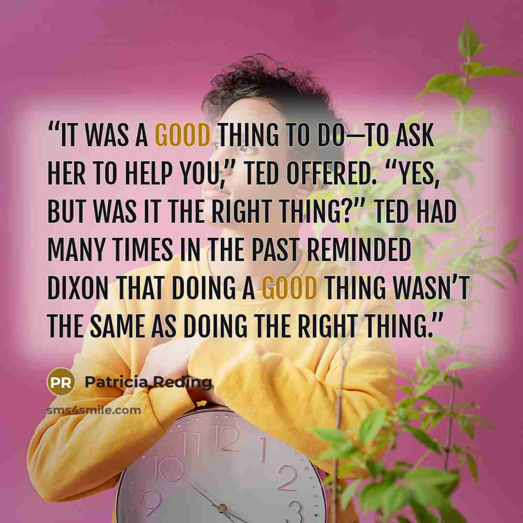 “It was a good thing to do—to ask her to help you,” Ted offered. “Yes, but was it the right thing?” Ted had many times in the past reminded Dixon that doing a good thing wasn’t the same as doing the right thing.” quote by Patricia Reding