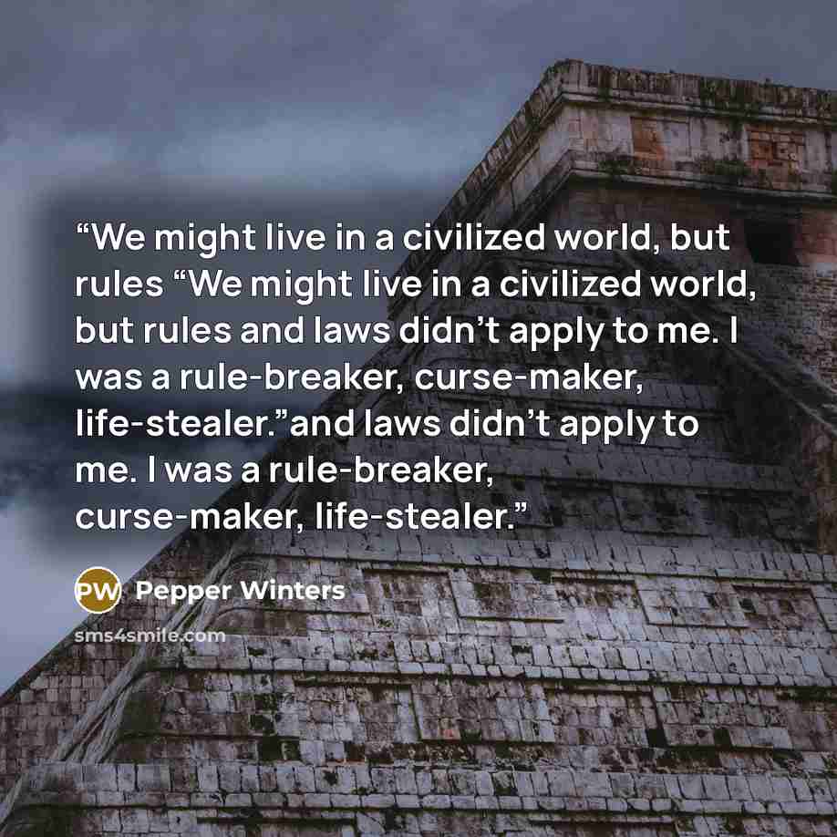 “We might live in a civilized world, but rules “We might live in a civilized world, but rules and laws didn’t apply to me. I was a rule-breaker, curse-maker, life-stealer.”and laws didn’t apply to me. I was a rule-breaker, curse-maker, life-stealer.” quote by Pepper Winters
