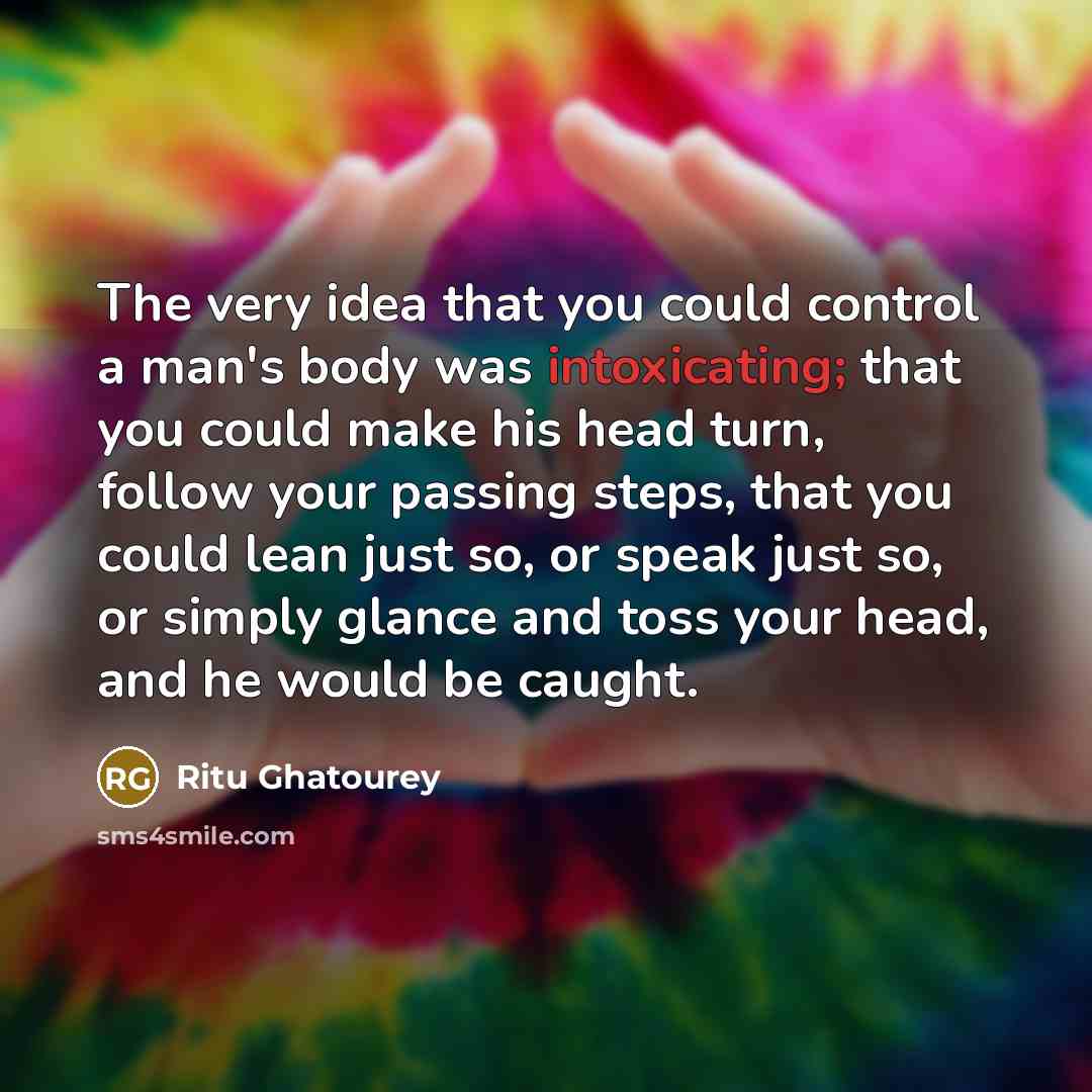 “The very idea that you could control a man's body was intoxicating; that you could make his head turn, follow your passing steps, that you could lean just so, or speak just so, or simply glance and toss your head, and he would be caught.” quote by Ritu Ghatourey