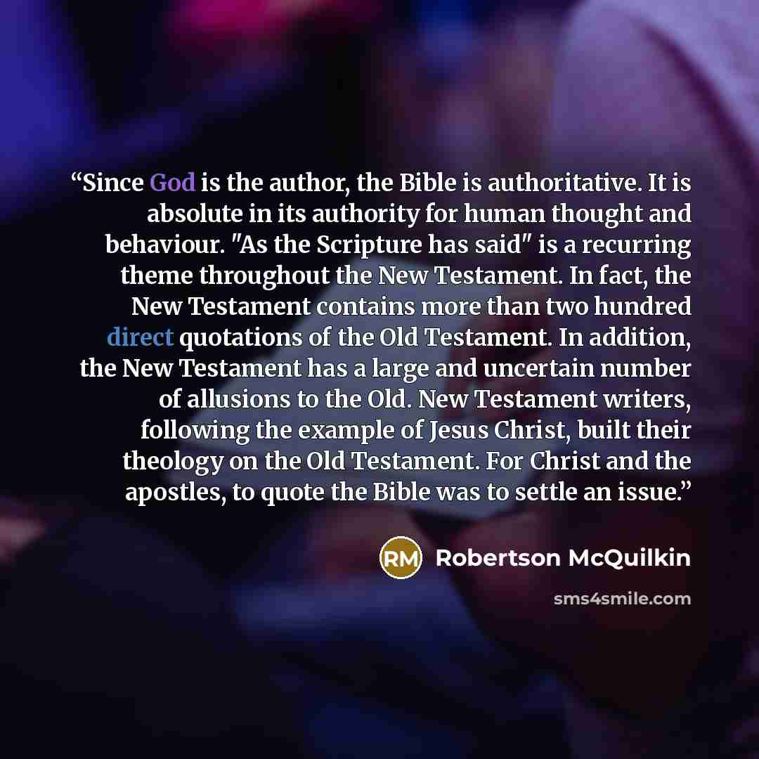 “Since God is the author, the Bible is authoritative. It is absolute in its authority for human thought and behaviour. "As the Scripture has said" is a recurring theme throughout the New Testament. In fact, the New Testament contains more than two hundred direct quotations of the Old Testament. In…” quote by Robertson McQuilkin