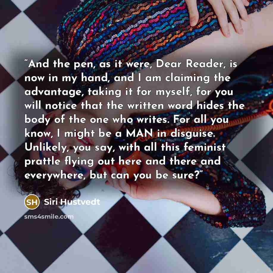 “And the pen, as it were, Dear Reader, is now in my hand, and I am claiming the advantage, taking it for myself, for you will notice that the written word hides the body of the one who writes. For all you know, I might be a MAN in disguise. Unlikely, you say, with all this feminist prattle flying…” quote by Siri Hustvedt